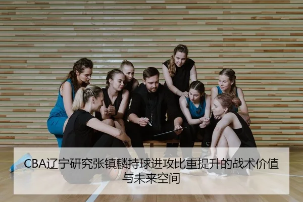 CBA辽宁研究张镇麟持球进攻比重提升的战术价值与未来空间